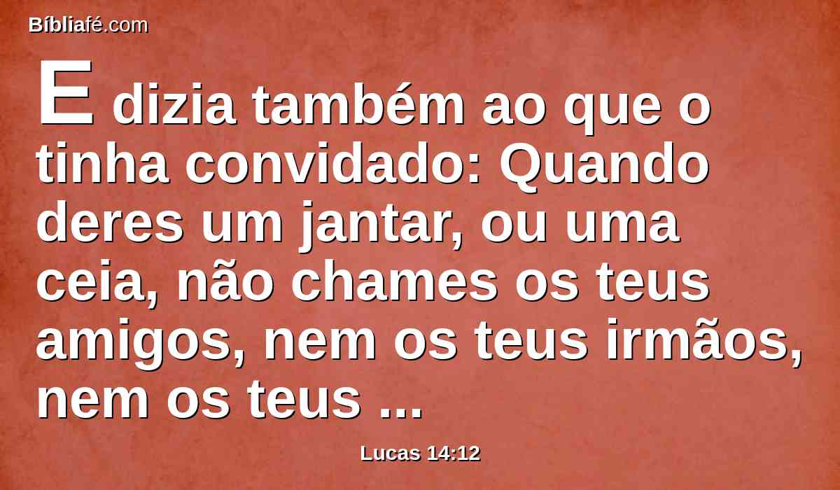 E dizia também ao que o tinha convidado: Quando deres um jantar, ou uma ceia, não chames os teus amigos, nem os teus irmãos, nem os teus parentes, nem vizinhos ricos, para que não suceda que também eles te tornem a convidar, e te seja isso recompensado.