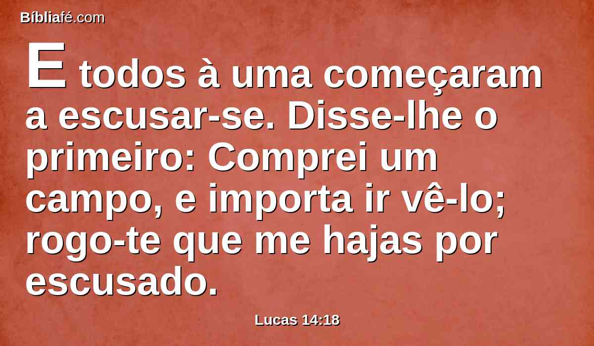 E todos à uma começaram a escusar-se. Disse-lhe o primeiro: Comprei um campo, e importa ir vê-lo; rogo-te que me hajas por escusado.