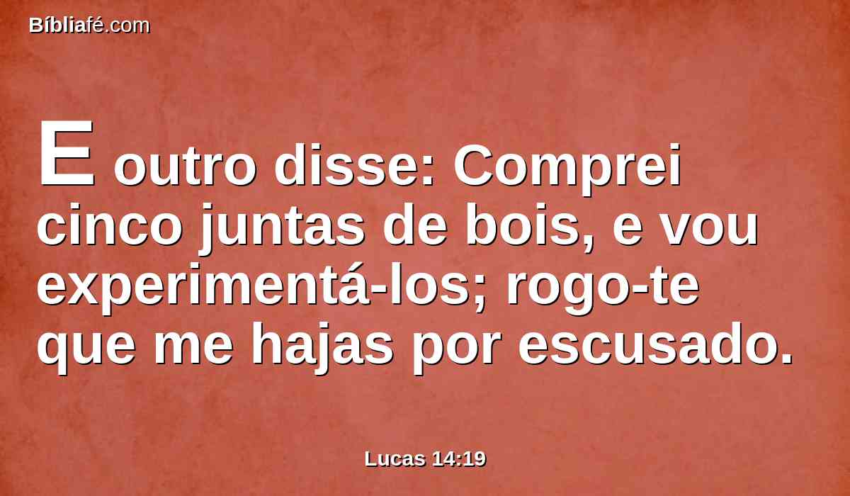 E outro disse: Comprei cinco juntas de bois, e vou experimentá-los; rogo-te que me hajas por escusado.