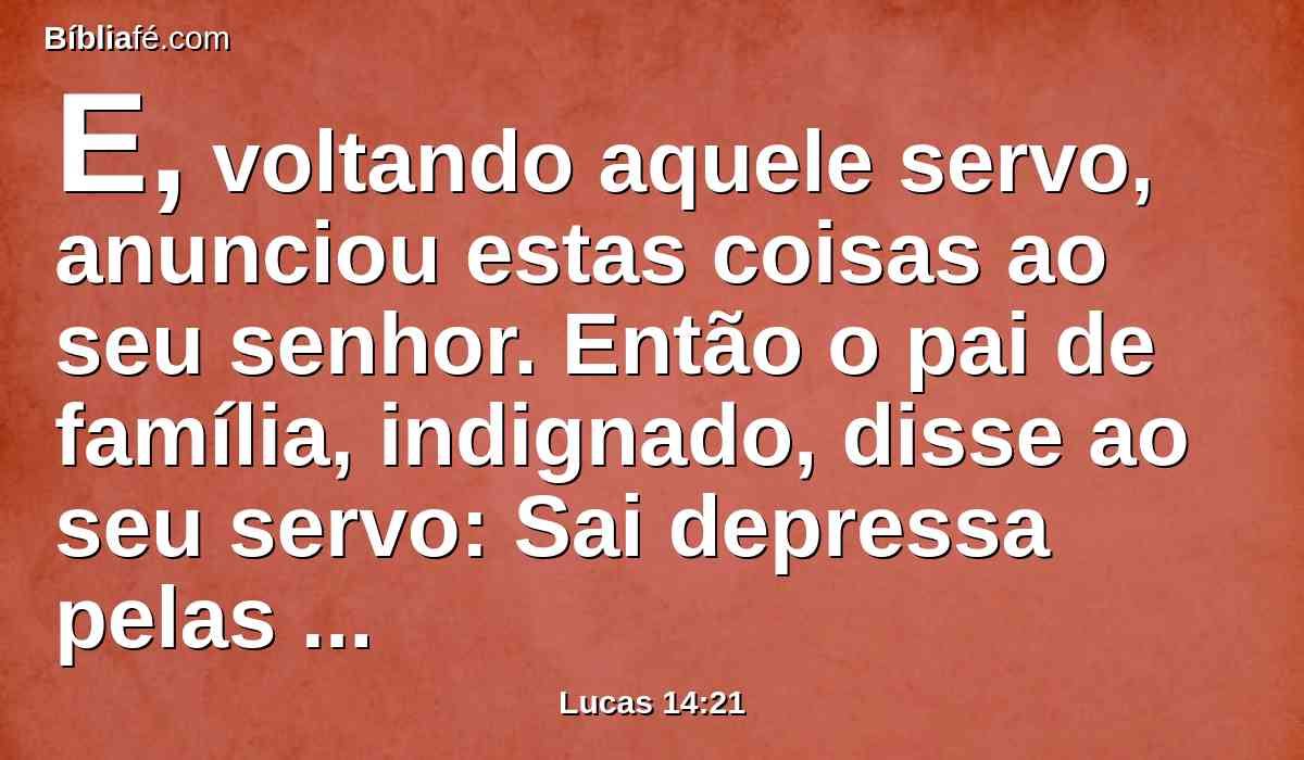E, voltando aquele servo, anunciou estas coisas ao seu senhor. Então o pai de família, indignado, disse ao seu servo: Sai depressa pelas ruas e bairros da cidade, e traze aqui os pobres, e aleijados, e mancos e cegos.