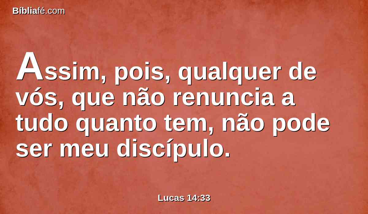 Assim, pois, qualquer de vós, que não renuncia a tudo quanto tem, não pode ser meu discípulo.