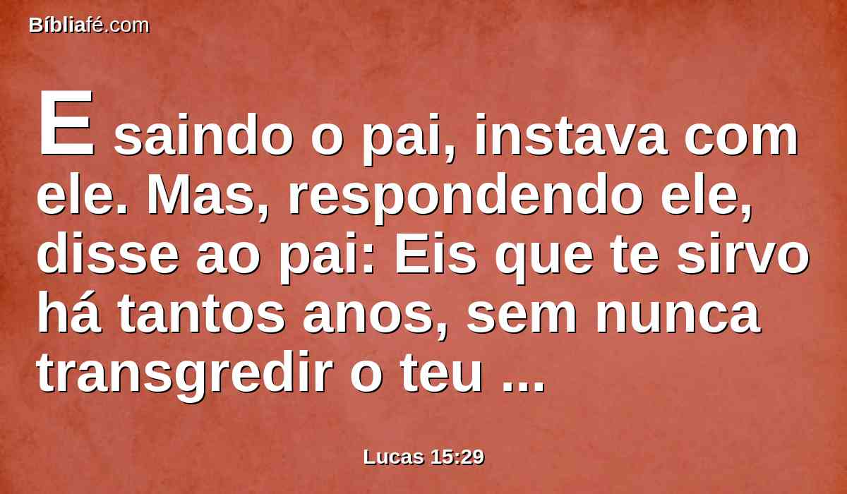 E saindo o pai, instava com ele. Mas, respondendo ele, disse ao pai: Eis que te sirvo há tantos anos, sem nunca transgredir o teu mandamento, e nunca me deste um cabrito para alegrar-me com os meus amigos;