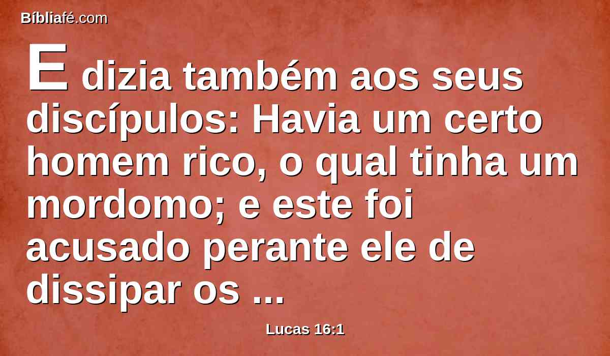 E dizia também aos seus discípulos: Havia um certo homem rico, o qual tinha um mordomo; e este foi acusado perante ele de dissipar os seus bens.