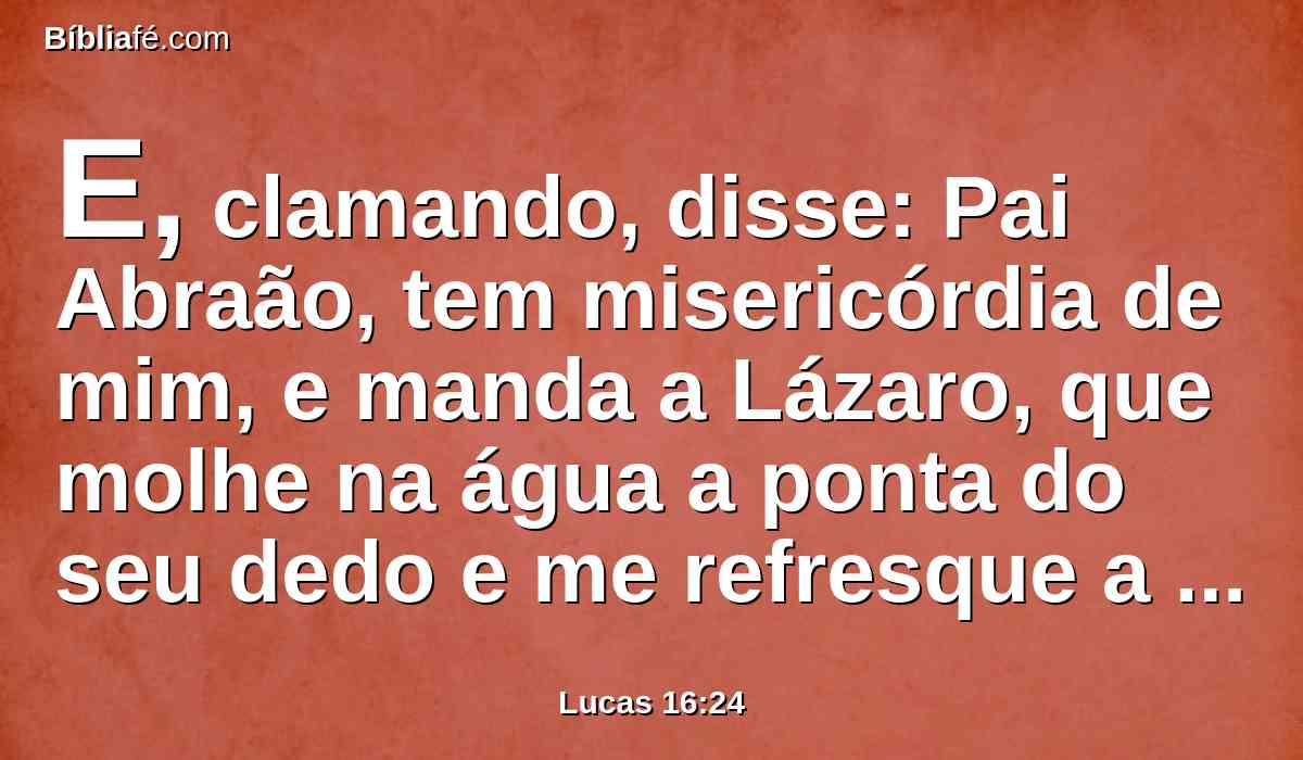 E, clamando, disse: Pai Abraão, tem misericórdia de mim, e manda a Lázaro, que molhe na água a ponta do seu dedo e me refresque a língua, porque estou atormentado nesta chama.