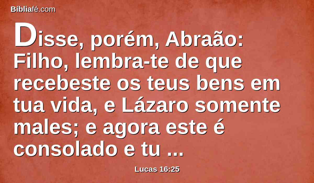 Disse, porém, Abraão: Filho, lembra-te de que recebeste os teus bens em tua vida, e Lázaro somente males; e agora este é consolado e tu atormentado.