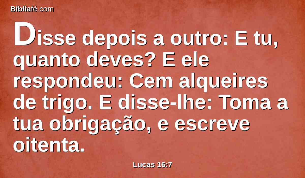 Disse depois a outro: E tu, quanto deves? E ele respondeu: Cem alqueires de trigo. E disse-lhe: Toma a tua obrigação, e escreve oitenta.