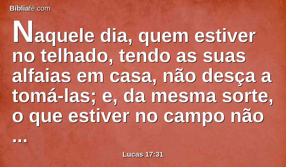 Naquele dia, quem estiver no telhado, tendo as suas alfaias em casa, não desça a tomá-las; e, da mesma sorte, o que estiver no campo não volte para trás.