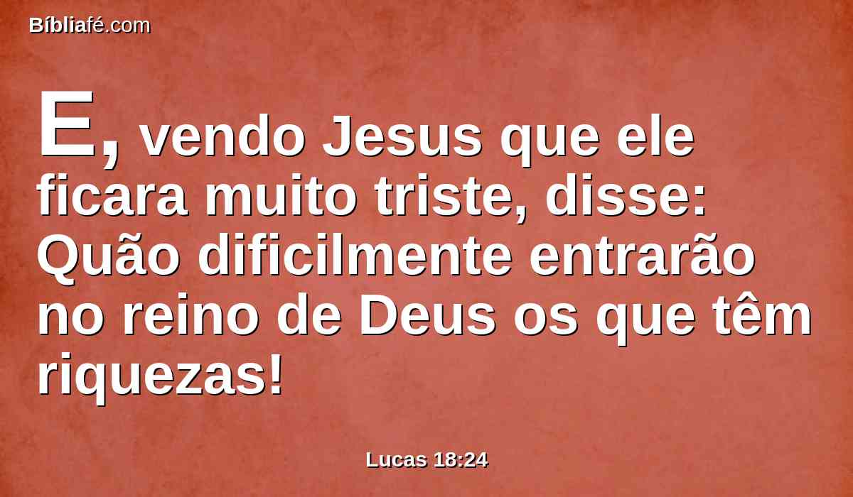 E, vendo Jesus que ele ficara muito triste, disse: Quão dificilmente entrarão no reino de Deus os que têm riquezas!