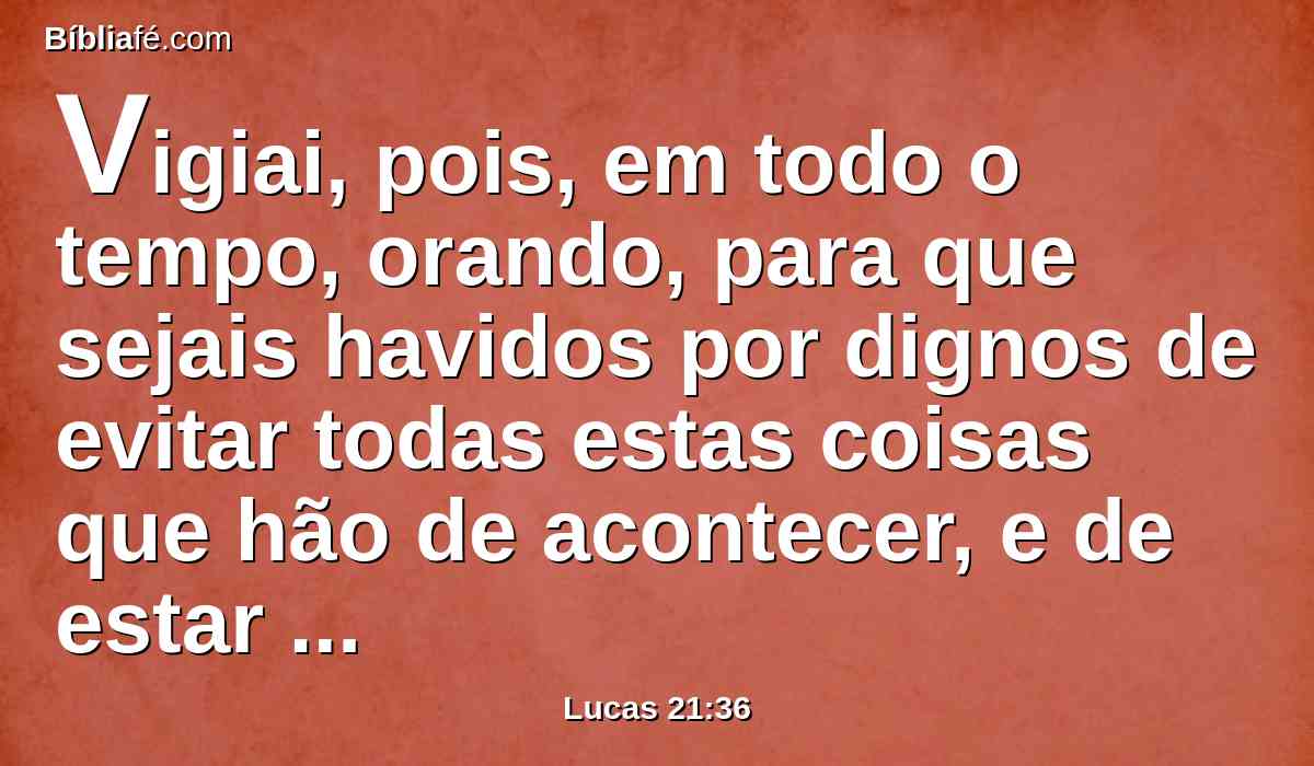 Vigiai, pois, em todo o tempo, orando, para que sejais havidos por dignos de evitar todas estas coisas que hão de acontecer, e de estar em pé diante do Filho do homem.