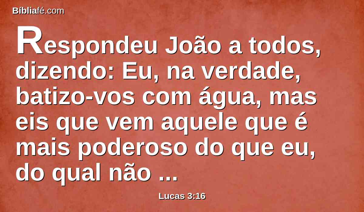 Respondeu João a todos, dizendo: Eu, na verdade, batizo-vos com água, mas eis que vem aquele que é mais poderoso do que eu, do qual não sou digno de desatar a correia das alparcas; esse vos batizará com o Espírito Santo e com fogo.