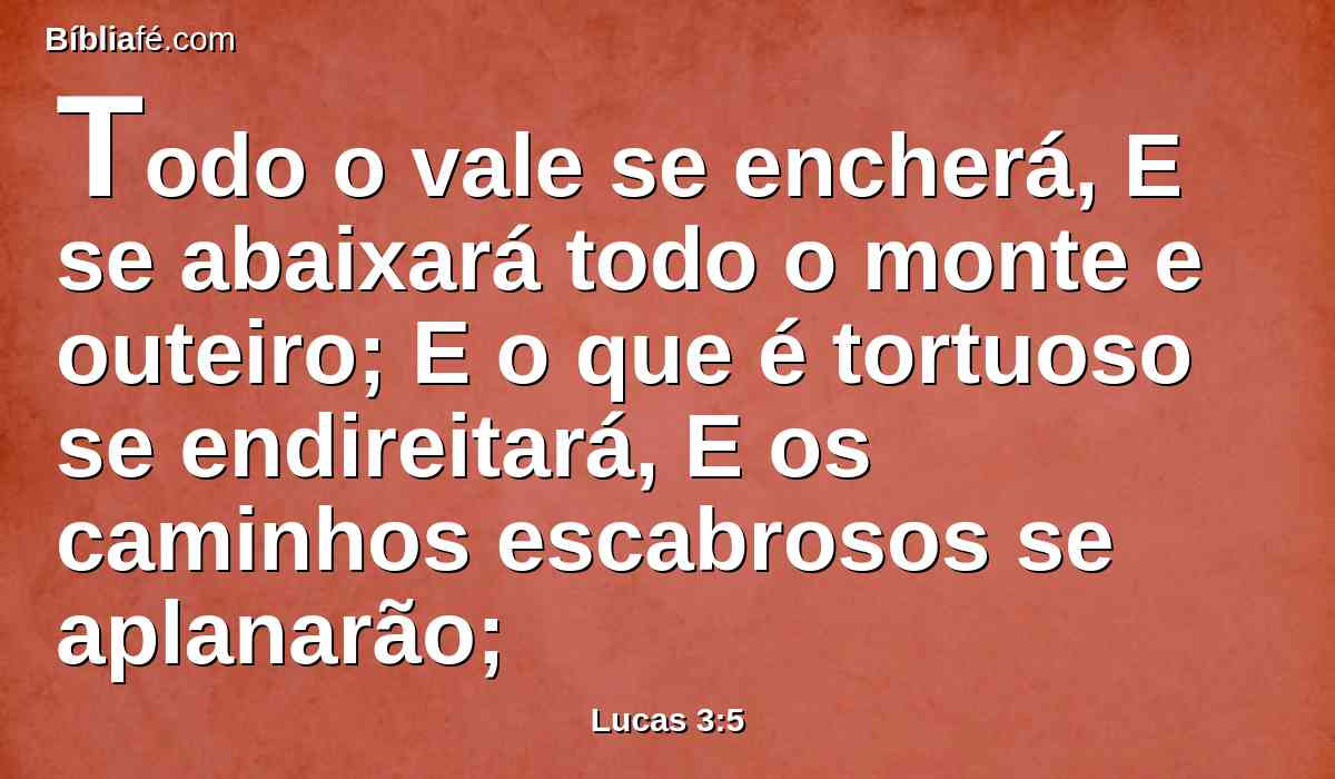 Todo o vale se encherá, E se abaixará todo o monte e outeiro; E o que é tortuoso se endireitará, E os caminhos escabrosos se aplanarão;