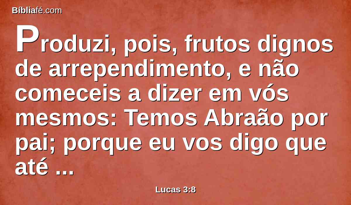 Produzi, pois, frutos dignos de arrependimento, e não comeceis a dizer em vós mesmos: Temos Abraão por pai; porque eu vos digo que até destas pedras pode Deus suscitar filhos a Abraão.