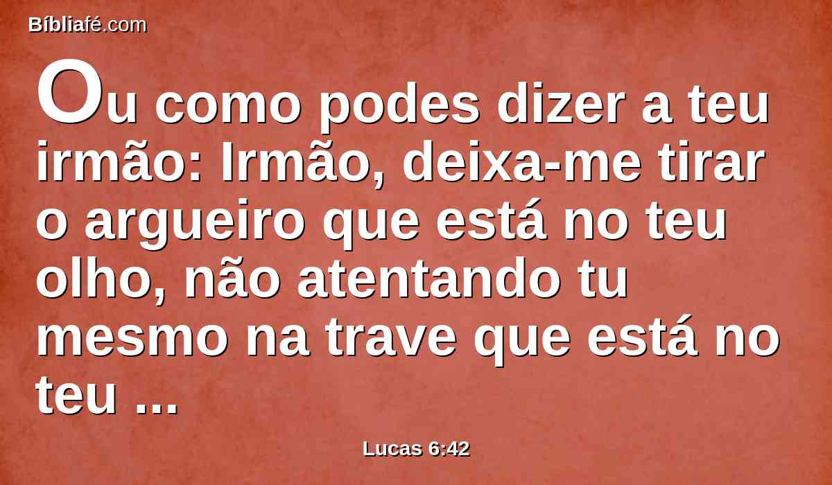 Ou como podes dizer a teu irmão: Irmão, deixa-me tirar o argueiro que está no teu olho, não atentando tu mesmo na trave que está no teu olho? Hipócrita, tira primeiro a trave do teu olho, e então verás bem para tirar o argueiro que está no olho de teu irmão.