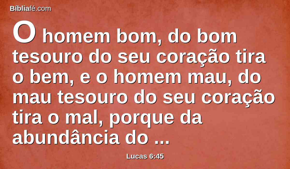 O homem bom, do bom tesouro do seu coração tira o bem, e o homem mau, do mau tesouro do seu coração tira o mal, porque da abundância do seu coração fala a boca.