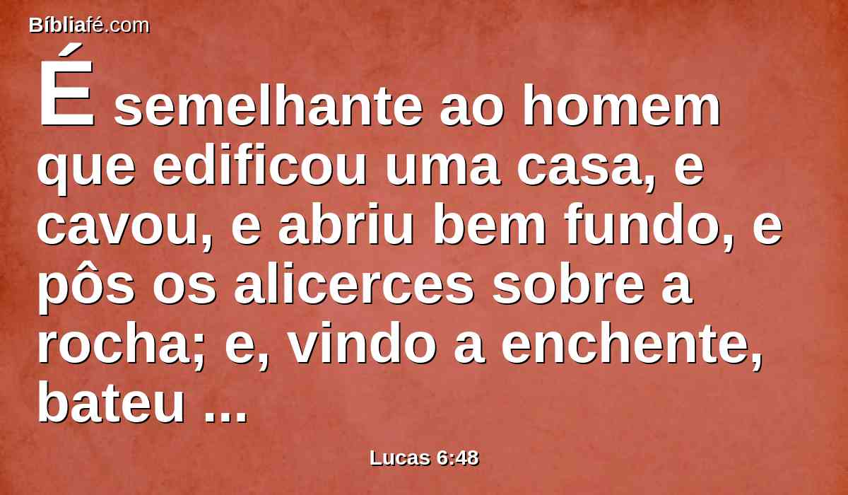 É semelhante ao homem que edificou uma casa, e cavou, e abriu bem fundo, e pôs os alicerces sobre a rocha; e, vindo a enchente, bateu com ímpeto a corrente naquela casa, e não a pôde abalar, porque estava fundada sobre a rocha.