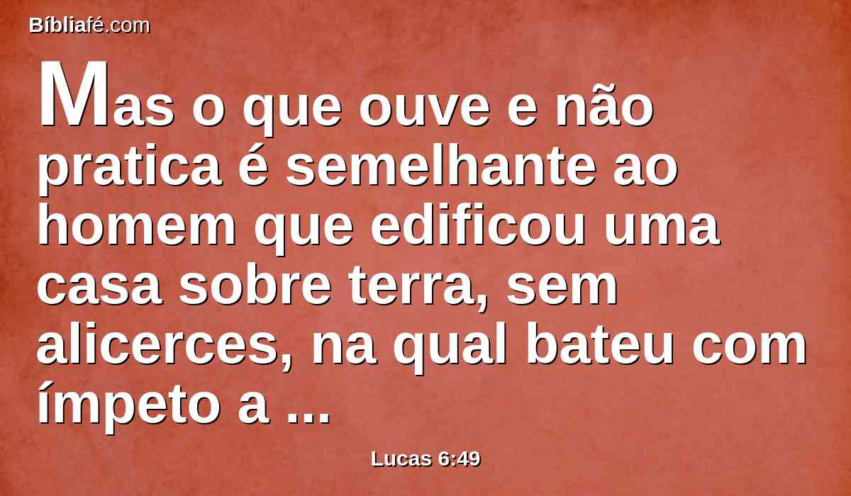 Mas o que ouve e não pratica é semelhante ao homem que edificou uma casa sobre terra, sem alicerces, na qual bateu com ímpeto a corrente, e logo caiu; e foi grande a ruína daquela casa.
