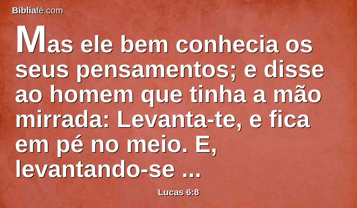 Mas ele bem conhecia os seus pensamentos; e disse ao homem que tinha a mão mirrada: Levanta-te, e fica em pé no meio. E, levantando-se ele, ficou em pé.