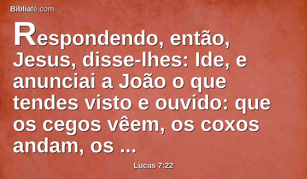 Respondendo, então, Jesus, disse-lhes: Ide, e anunciai a João o que tendes visto e ouvido: que os cegos vêem, os coxos andam, os leprosos são purificados, os surdos ouvem, os mortos ressuscitam e aos pobres anuncia-se o evangelho.