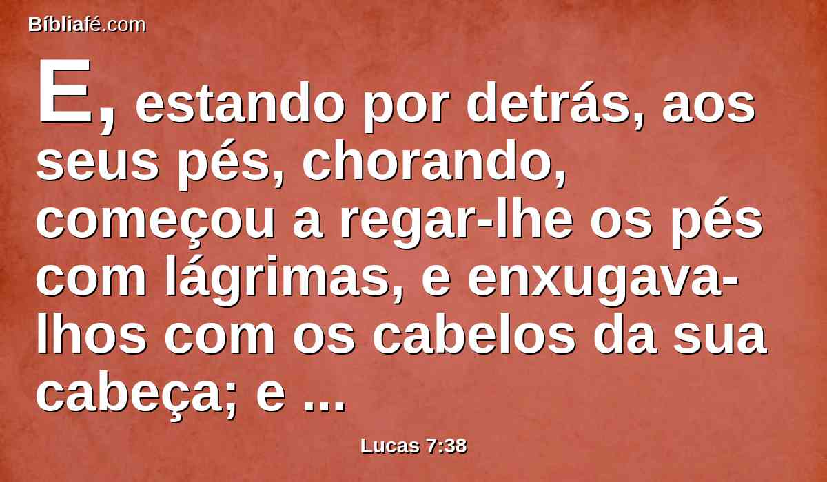 E, estando por detrás, aos seus pés, chorando, começou a regar-lhe os pés com lágrimas, e enxugava-lhos com os cabelos da sua cabeça; e beijava-lhe os pés, e ungia-lhos com o ungüento.
