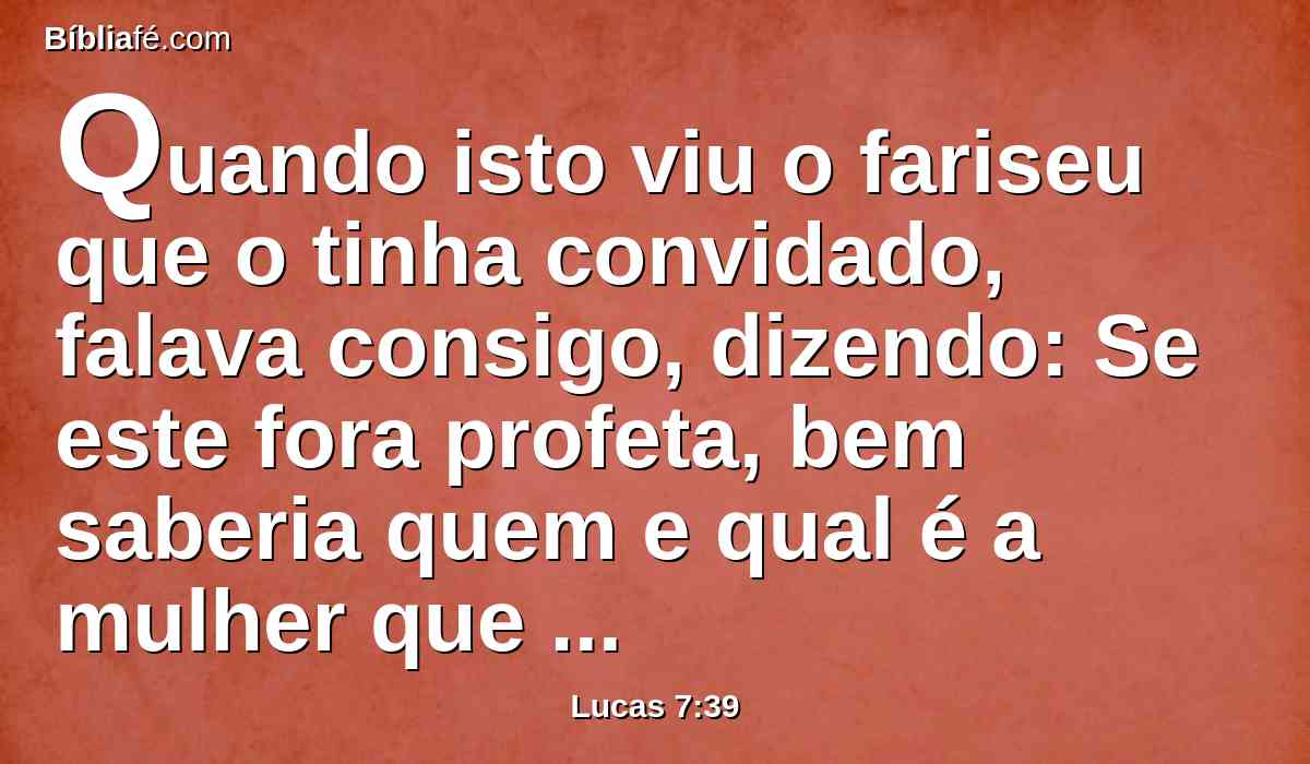 Quando isto viu o fariseu que o tinha convidado, falava consigo, dizendo: Se este fora profeta, bem saberia quem e qual é a mulher que lhe tocou, pois é uma pecadora.
