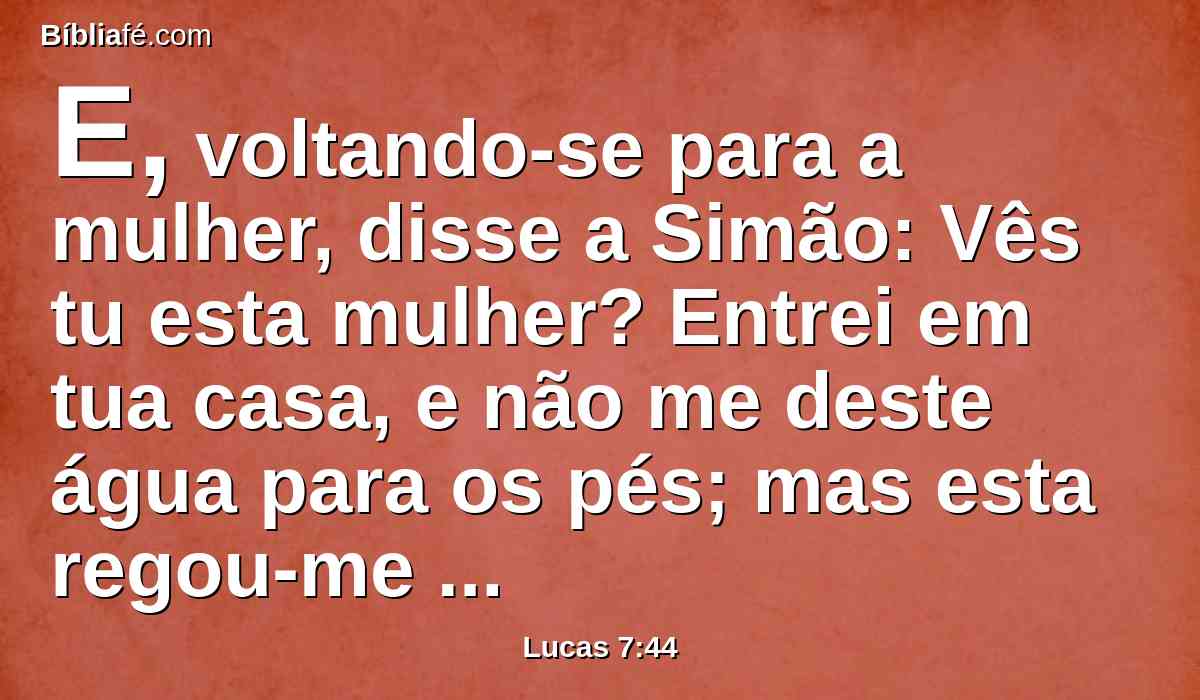 E, voltando-se para a mulher, disse a Simão: Vês tu esta mulher? Entrei em tua casa, e não me deste água para os pés; mas esta regou-me os pés com lágrimas, e os enxugou com os cabelos de sua cabeça.