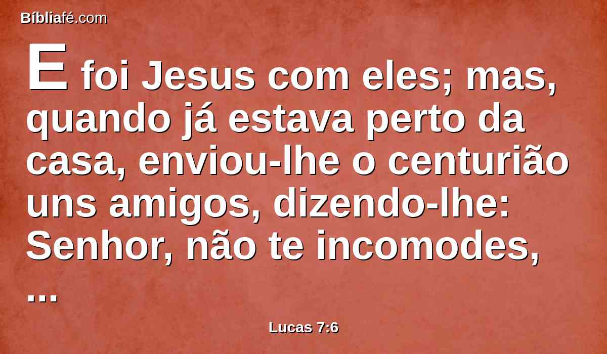 E foi Jesus com eles; mas, quando já estava perto da casa, enviou-lhe o centurião uns amigos, dizendo-lhe: Senhor, não te incomodes, porque não sou digno de que entres debaixo do meu telhado.