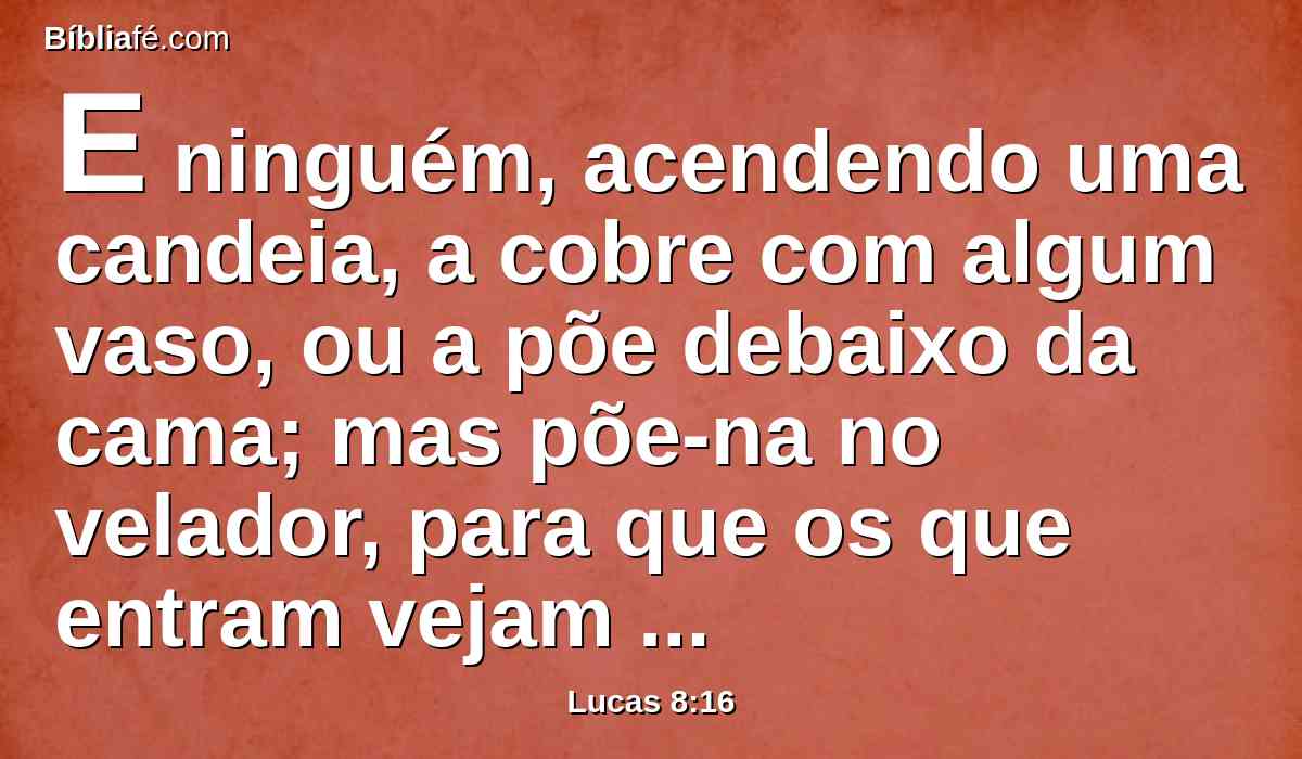 E ninguém, acendendo uma candeia, a cobre com algum vaso, ou a põe debaixo da cama; mas põe-na no velador, para que os que entram vejam a luz.