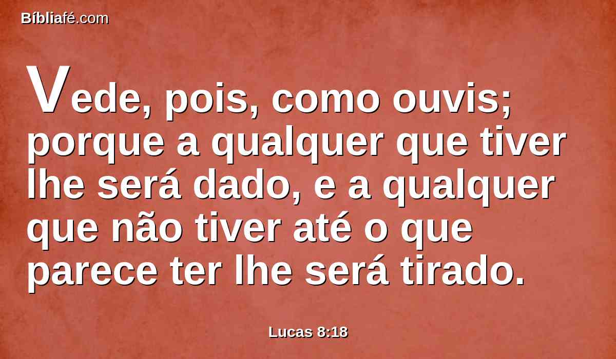 Vede, pois, como ouvis; porque a qualquer que tiver lhe será dado, e a qualquer que não tiver até o que parece ter lhe será tirado.