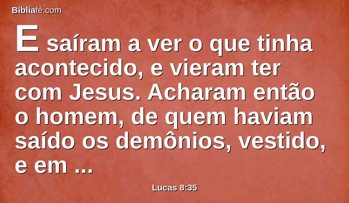 E saíram a ver o que tinha acontecido, e vieram ter com Jesus. Acharam então o homem, de quem haviam saído os demônios, vestido, e em seu juízo, assentado aos pés de Jesus; e temeram.