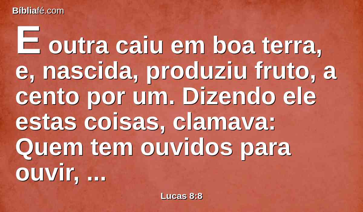 E outra caiu em boa terra, e, nascida, produziu fruto, a cento por um. Dizendo ele estas coisas, clamava: Quem tem ouvidos para ouvir, ouça.