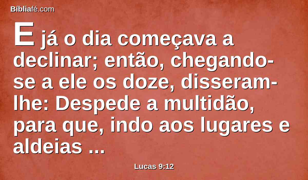 E já o dia começava a declinar; então, chegando-se a ele os doze, disseram-lhe: Despede a multidão, para que, indo aos lugares e aldeias em redor, se agasalhem, e achem o que comer; porque aqui estamos em lugar deserto.