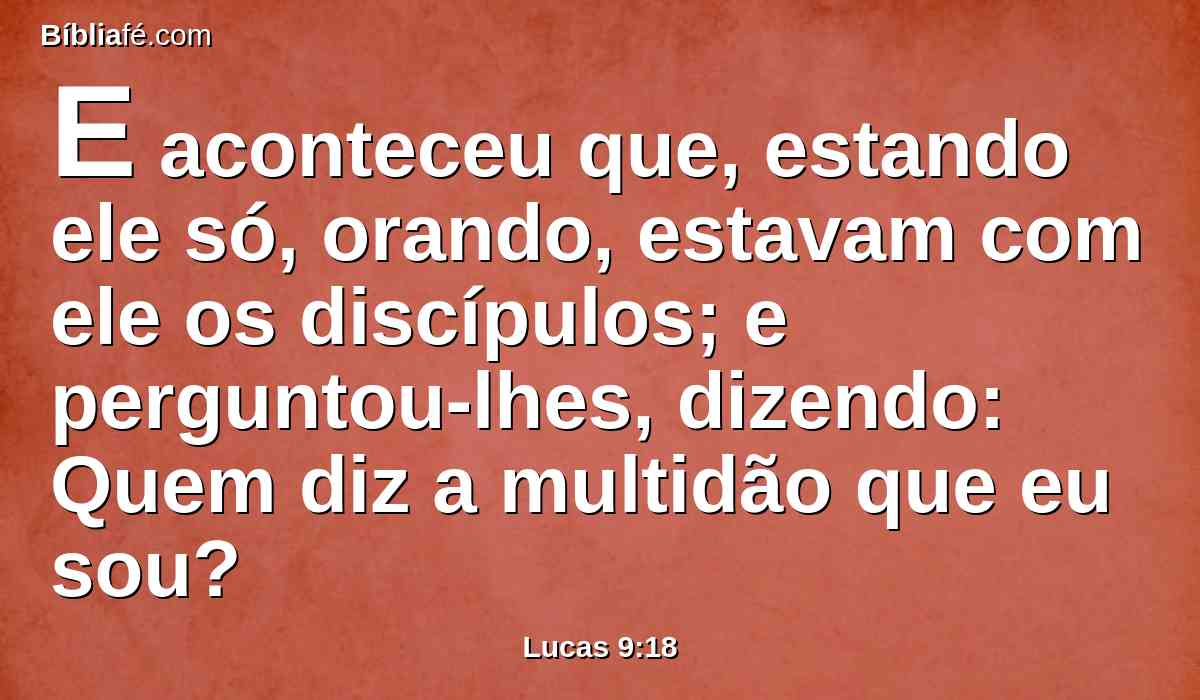 E aconteceu que, estando ele só, orando, estavam com ele os discípulos; e perguntou-lhes, dizendo: Quem diz a multidão que eu sou?
