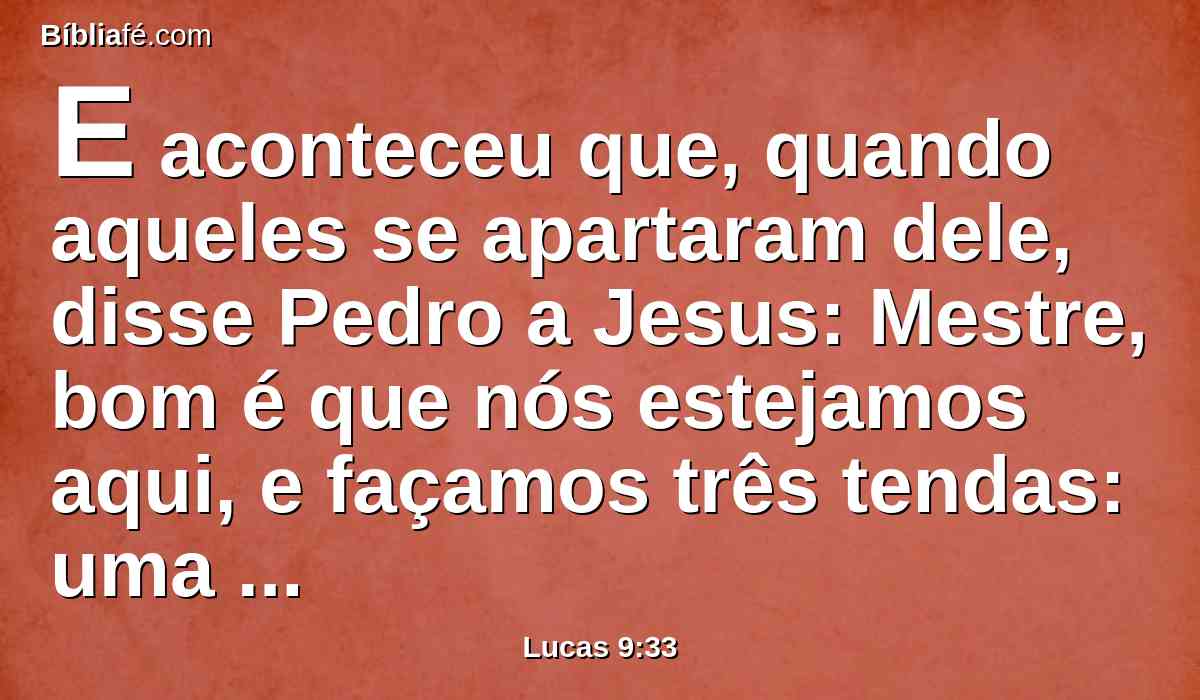 E aconteceu que, quando aqueles se apartaram dele, disse Pedro a Jesus: Mestre, bom é que nós estejamos aqui, e façamos três tendas: uma para ti, uma para Moisés, e uma para Elias, não sabendo o que dizia.