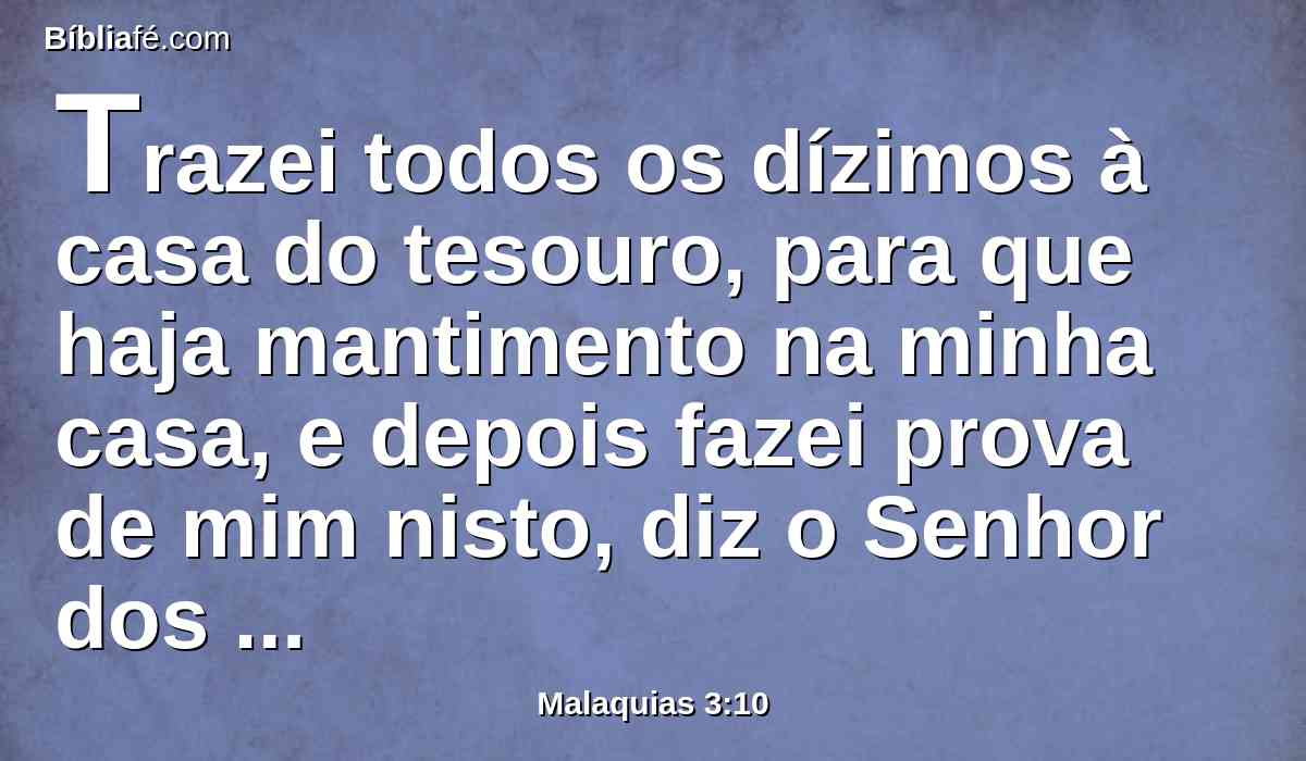 Trazei todos os dízimos à casa do tesouro, para que haja mantimento na minha casa, e depois fazei prova de mim nisto, diz o Senhor dos Exércitos, se eu não vos abrir as janelas do céu, e não derramar sobre vós uma bênção tal até que não haja lugar suficiente para a recolherdes.