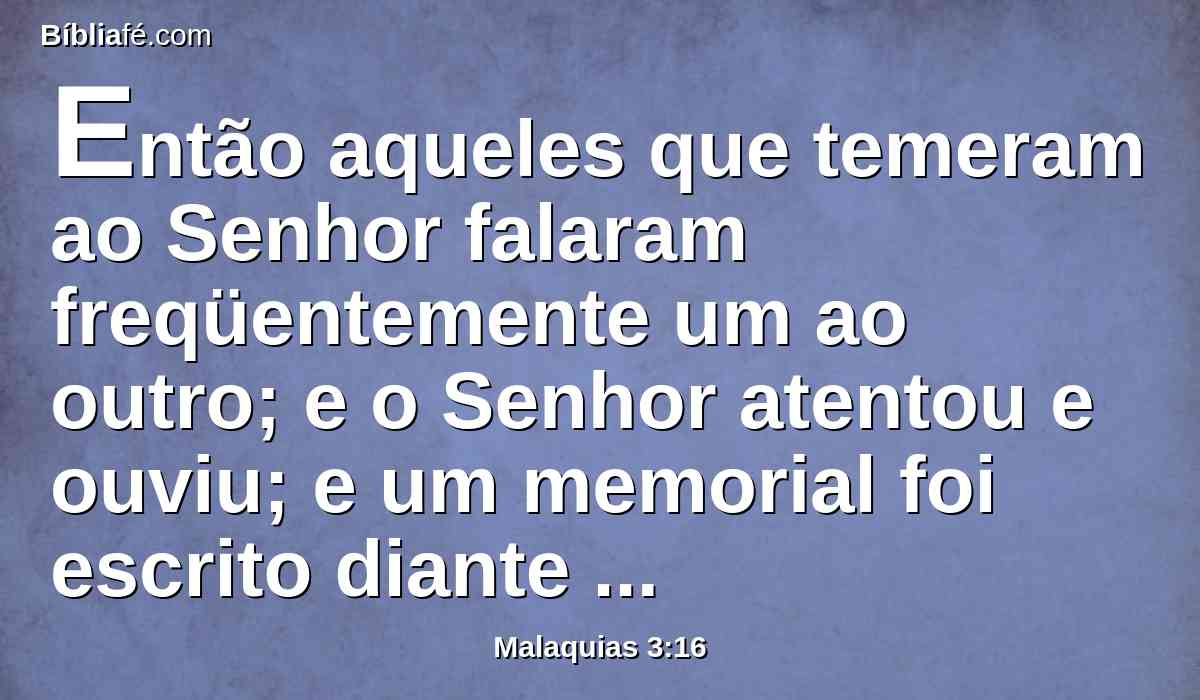 Então aqueles que temeram ao Senhor falaram freqüentemente um ao outro; e o Senhor atentou e ouviu; e um memorial foi escrito diante dele, para os que temeram o Senhor, e para os que se lembraram do seu nome.