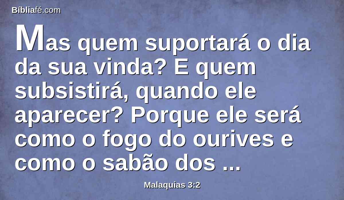 Mas quem suportará o dia da sua vinda? E quem subsistirá, quando ele aparecer? Porque ele será como o fogo do ourives e como o sabão dos lavandeiros.