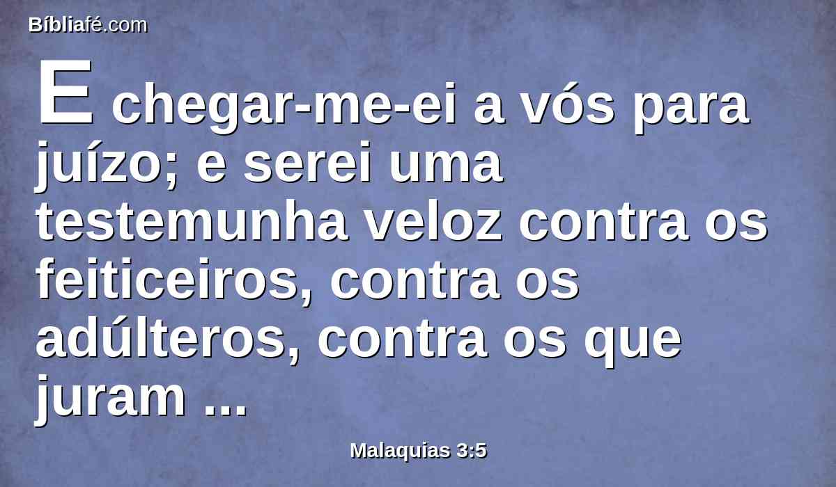 E chegar-me-ei a vós para juízo; e serei uma testemunha veloz contra os feiticeiros, contra os adúlteros, contra os que juram falsamente, contra os que defraudam o diarista em seu salário, e a viúva, e o órfão, e que pervertem o direito do estrangeiro, e não me temem, diz o Senhor dos Exércitos.