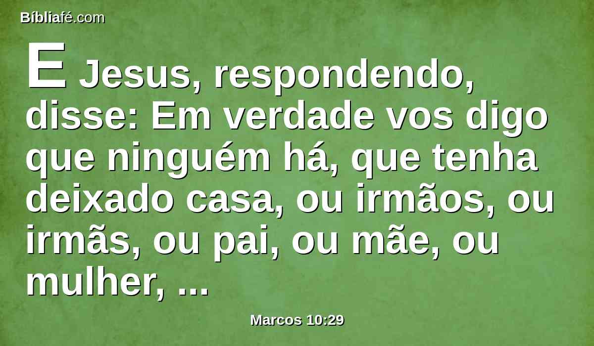 E Jesus, respondendo, disse: Em verdade vos digo que ninguém há, que tenha deixado casa, ou irmãos, ou irmãs, ou pai, ou mãe, ou mulher, ou filhos, ou campos, por amor de mim e do evangelho,
