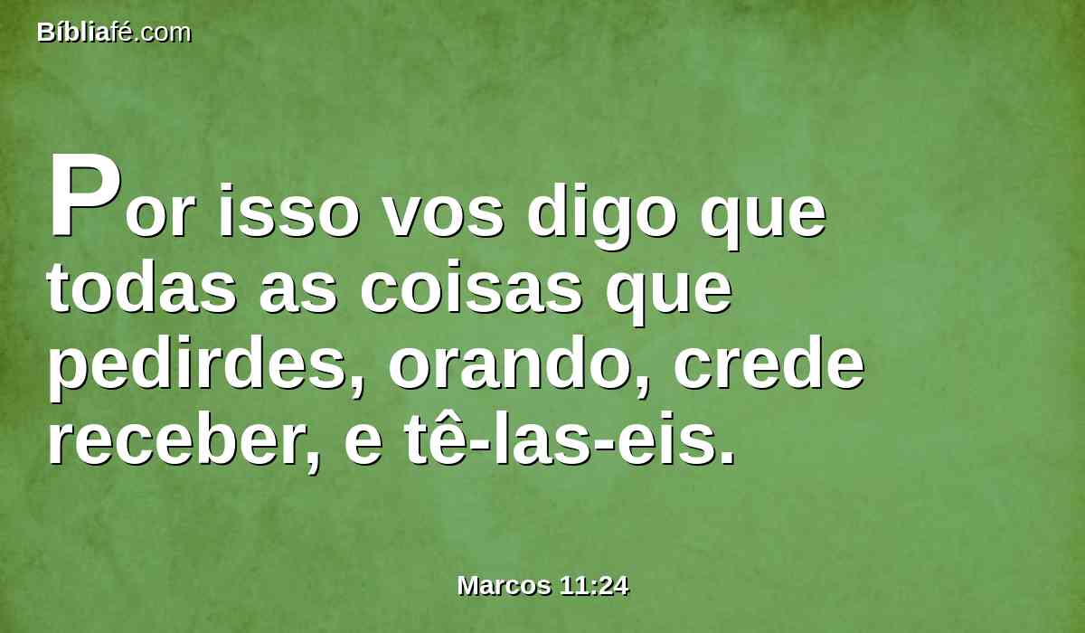 Por isso vos digo que todas as coisas que pedirdes, orando, crede receber, e tê-las-eis.