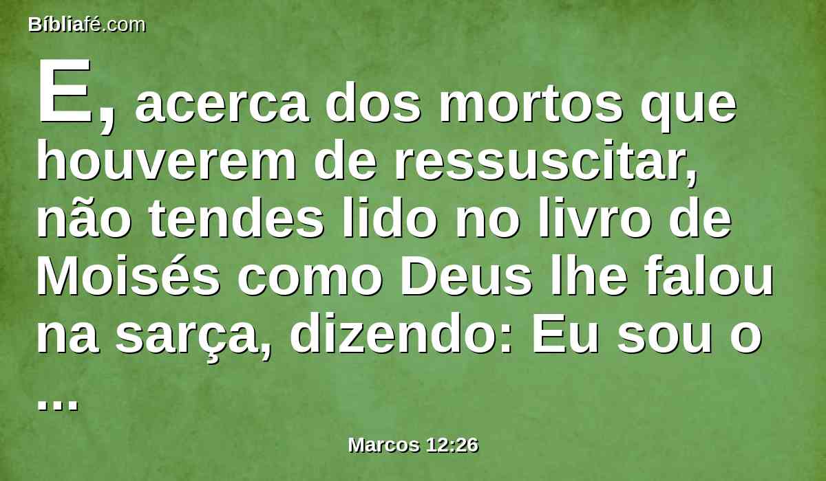 E, acerca dos mortos que houverem de ressuscitar, não tendes lido no livro de Moisés como Deus lhe falou na sarça, dizendo: Eu sou o Deus de Abraão, e o Deus de Isaque, e o Deus de Jacó?