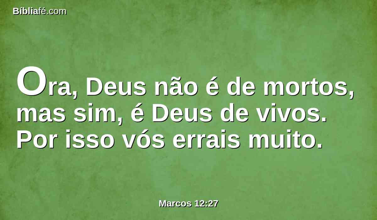 Ora, Deus não é de mortos, mas sim, é Deus de vivos. Por isso vós errais muito.