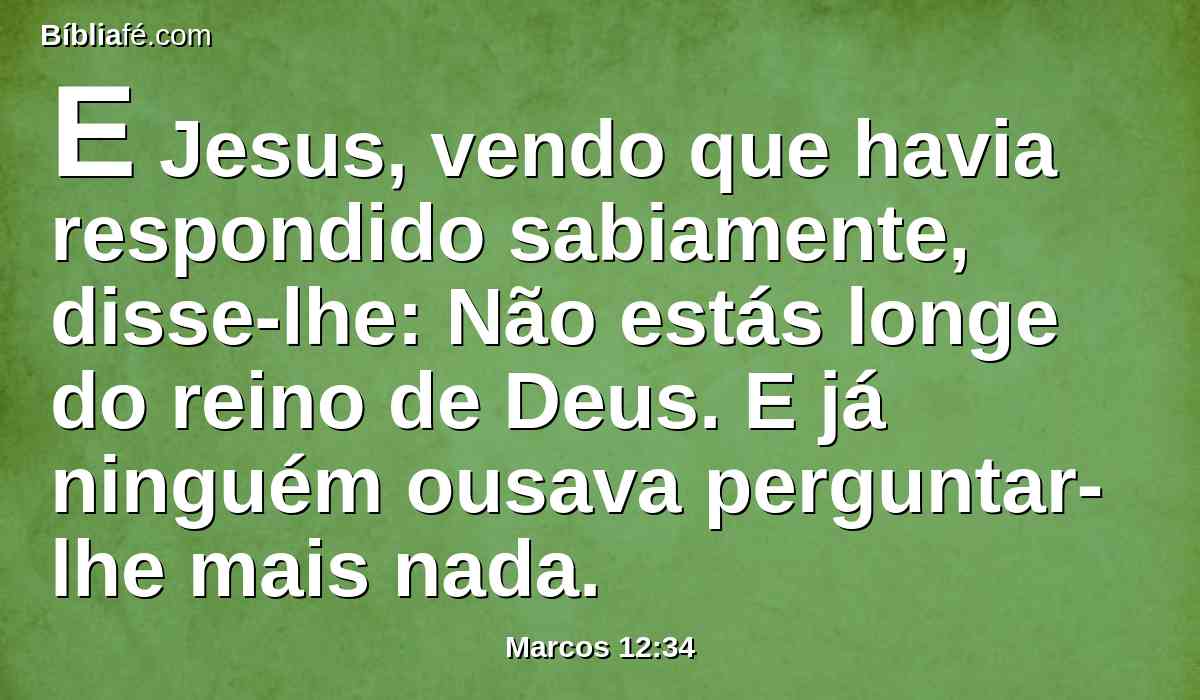 E Jesus, vendo que havia respondido sabiamente, disse-lhe: Não estás longe do reino de Deus. E já ninguém ousava perguntar-lhe mais nada.
