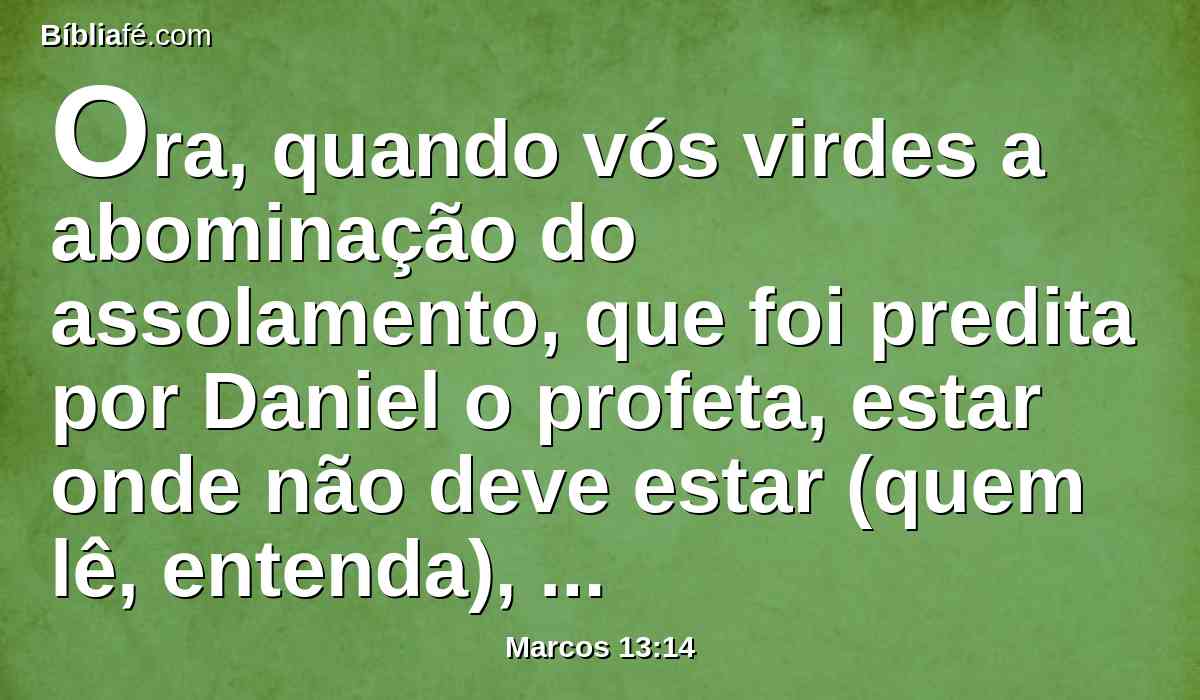 Ora, quando vós virdes a abominação do assolamento, que foi predita por Daniel o profeta, estar onde não deve estar (quem lê, entenda), então os que estiverem na Judéia fujam para os montes.