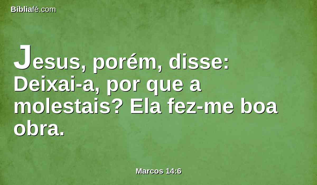 Jesus, porém, disse: Deixai-a, por que a molestais? Ela fez-me boa obra.