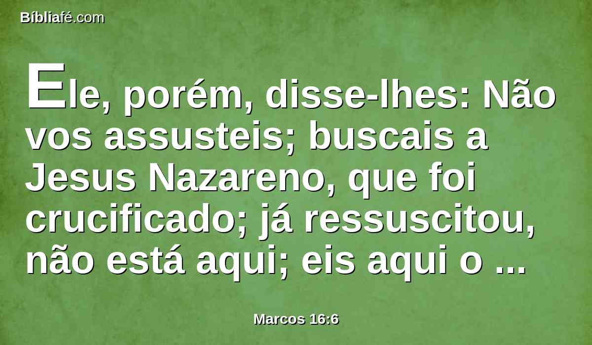 Ele, porém, disse-lhes: Não vos assusteis; buscais a Jesus Nazareno, que foi crucificado; já ressuscitou, não está aqui; eis aqui o lugar onde o puseram.
