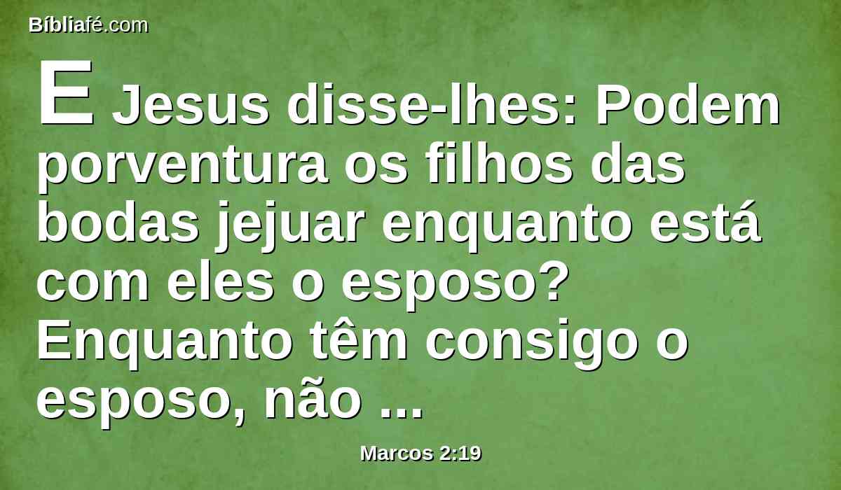 E Jesus disse-lhes: Podem porventura os filhos das bodas jejuar enquanto está com eles o esposo? Enquanto têm consigo o esposo, não podem jejuar;