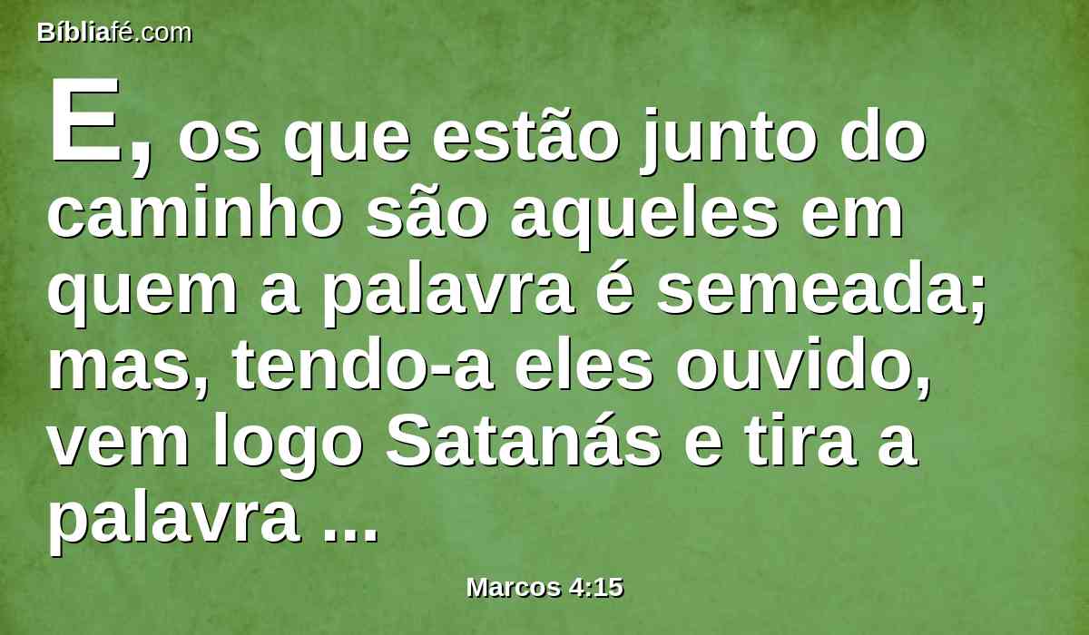 E, os que estão junto do caminho são aqueles em quem a palavra é semeada; mas, tendo-a eles ouvido, vem logo Satanás e tira a palavra que foi semeada nos seus corações.