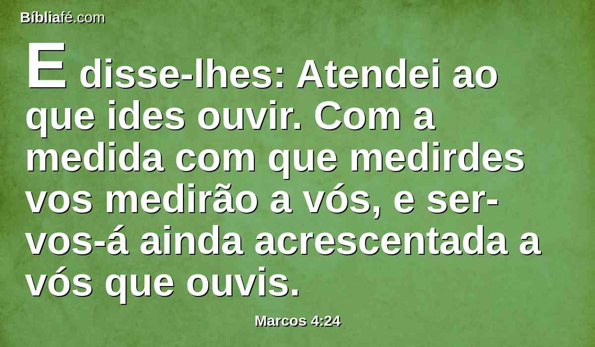 E disse-lhes: Atendei ao que ides ouvir. Com a medida com que medirdes vos medirão a vós, e ser-vos-á ainda acrescentada a vós que ouvis.