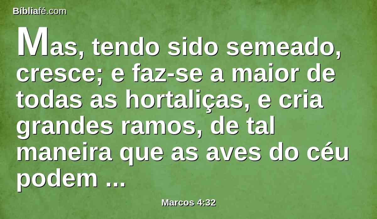 Mas, tendo sido semeado, cresce; e faz-se a maior de todas as hortaliças, e cria grandes ramos, de tal maneira que as aves do céu podem aninhar-se debaixo da sua sombra.