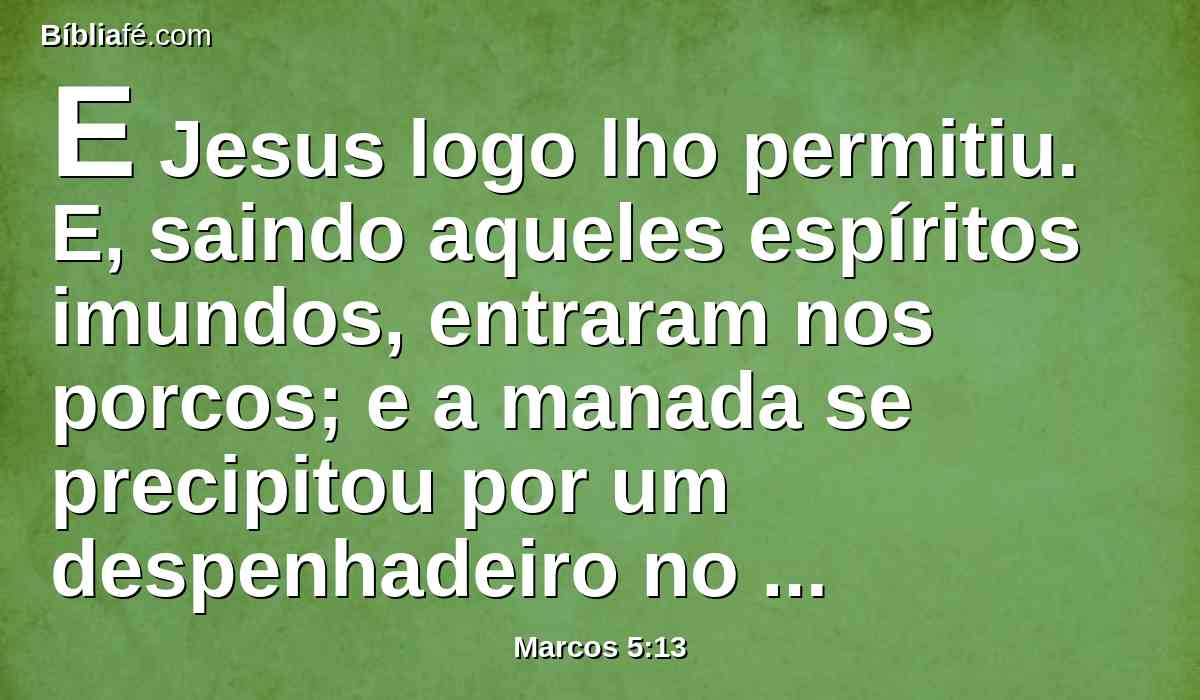 E Jesus logo lho permitiu. E, saindo aqueles espíritos imundos, entraram nos porcos; e a manada se precipitou por um despenhadeiro no mar (eram quase dois mil), e afogaram-se no mar.